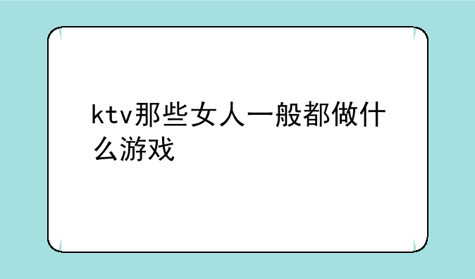 ktv那些女人一般都做什么游戏