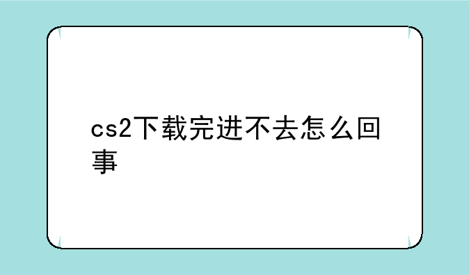 cs2下载完进不去怎么回事