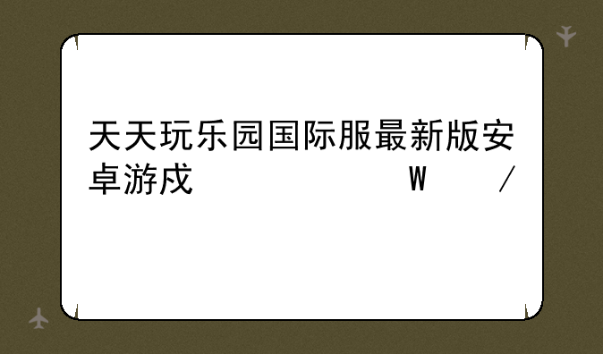 天天玩乐园国际服最新版安卓游戏如何下载