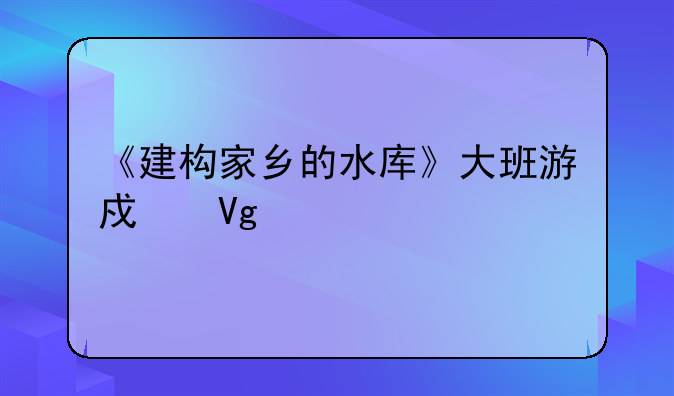 《建构家乡的水库》大班游戏教案