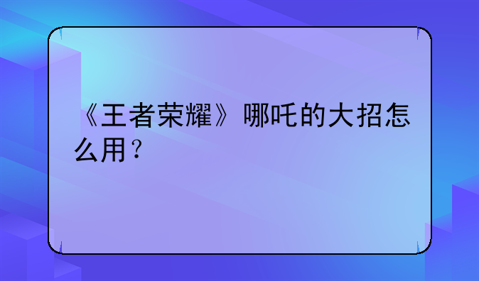 《王者荣耀》哪吒的大招怎么用？