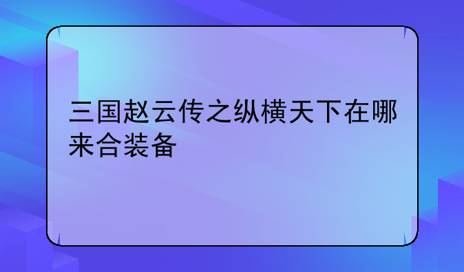 三国赵云传之纵横天下在哪来合装备