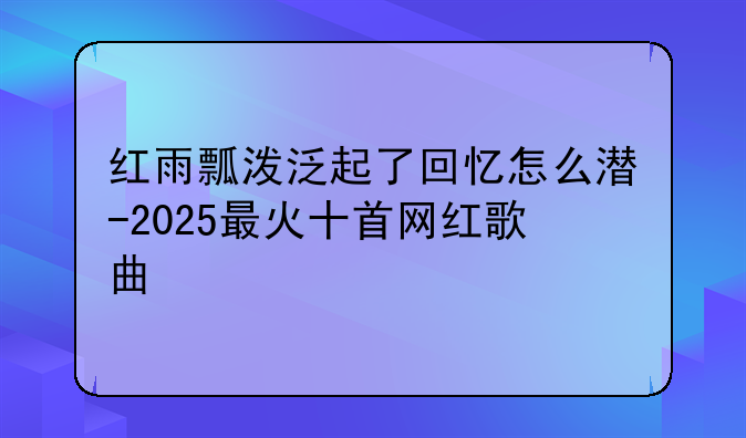 红雨瓢泼泛起了回忆怎么潜-2025最火十首网红歌曲