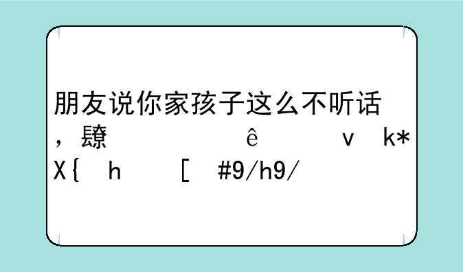 朋友说你家孩子这么不听话，长大了也没出息，你会怼回去吗？