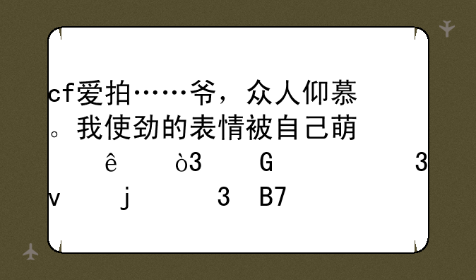 cf爱拍……爷，众人仰慕。我使劲的表情被自己萌翻了，笑。里面的歌名叫什么