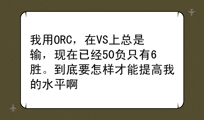 我用ORC，在VS上总是输，现在已经50负只有6胜。到底要怎样才能提高我的水平啊