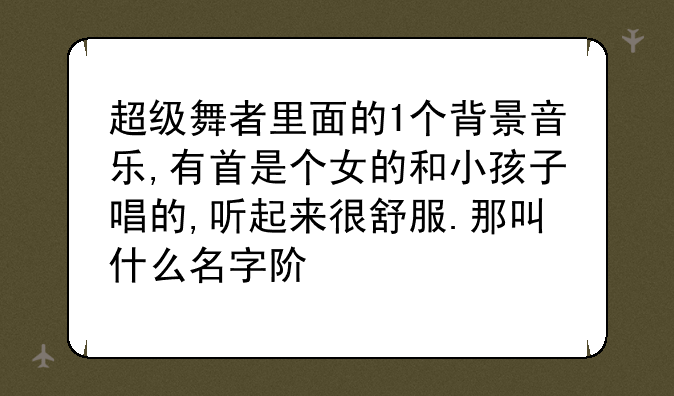 超级舞者里面的1个背景音乐,有首是个女的和小孩子唱的,听起来很舒服.那叫什么名字阿`?