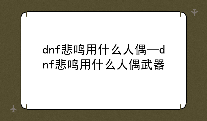 dnf悲鸣用什么人偶—dnf悲鸣用什么人偶武器