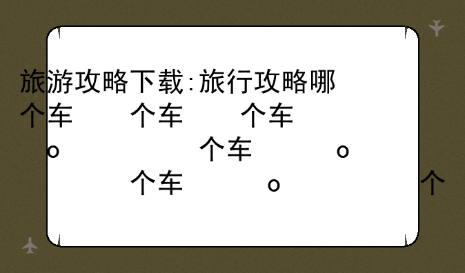 旅游攻略下载:旅行攻略哪个软件好用