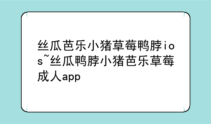 丝瓜芭乐小猪草莓鸭脖ios~丝瓜鸭脖小猪芭乐草莓成人app