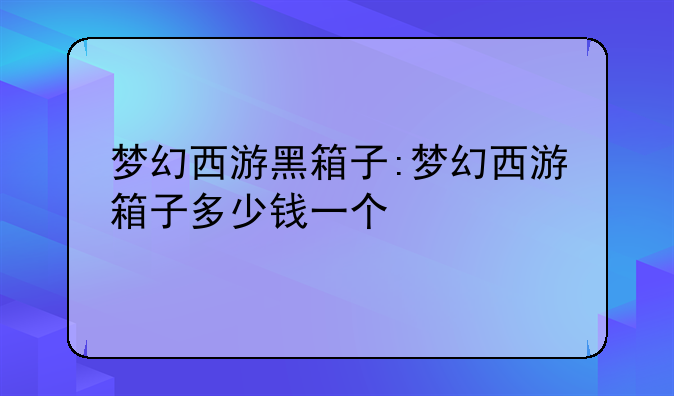 梦幻西游黑箱子:梦幻西游箱子多少钱一个