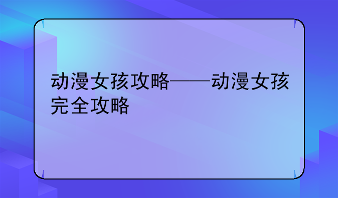 动漫女孩攻略——动漫女孩完全攻略